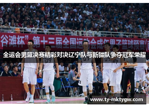 全运会男篮决赛精彩对决辽宁队与新疆队争夺冠军荣耀