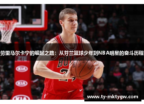 劳里马尔卡宁的崛起之路：从芬兰篮球少年到NBA明星的奋斗历程